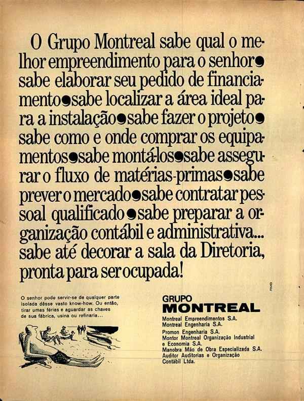 O Grupo Montreal sabe qual o melhor empreendimento para o senhor, sabe elaborar seu pedido de financiamento, sabe localizar a área ideal para a instalação, sabe fazer o projeto, sabe como e onde comprar os equipamentos, sabe monta-los, sabe assegurar o flux de matérias primas, sabe prever o mercado, sabe contratar pessoal qualificado, sabe preparar a organização contábil e administrativa... sabe até decorar a sala da Diretoria pronta para ser ocupada !