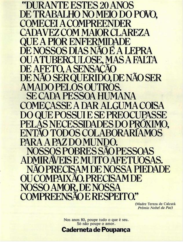 "Durante estes 20 anos de trabalho no meio do povo, comecei a compreender cada vez com maior clareza que a pior enfermidade de nossos dias não é a lepra ou a tuberculose, mas a falta de afeto, a sensação de são ser querido, de não ser amado pelos outros. Se cada pessoa humana começasse a dar alguma coisa do que possui e se preocupasse pelas necessidades do próximo, então todos colaboraríamos para a paz do mundo. Nossos pobres são pessoas admiráveis e muito afetuosas. Não precisavam de nossa piedade ou compaixão, precisam de nosso amor, de nossa compreensão e respeito." Madre Teresa de Calcutá Prêmio Nobel da Paz