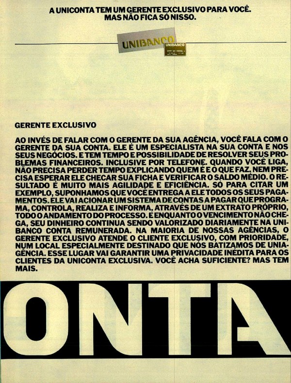 A UNICONTA TEM O MELHOR CHEQUE ESPECIAL DA PRAÇA. MAS NÃO FICA SÓ NISSO. A UNICONTA TEM UM GERENTE EXCLUSIVO PARA VOCÊ. MAS NÃO FICA SÓ NISSO. A UNICONTA TEM UMA CONTA REMUNERADA MUITO BEM REMUNERADA. MAS NÃO FICA SÓ NISSO. A UNICONTA TEM UMA EXCELENTE LINHA DE CRÉDITO PRÉ-APROVADO. MAS NÃO FICA SÓ NISSO. ATÉ HOJE SER CLIENTE DE UM SÓ BANCO ERA BOM PARA O BANCO. AGORA É BOM PARA O CLIENTE.
