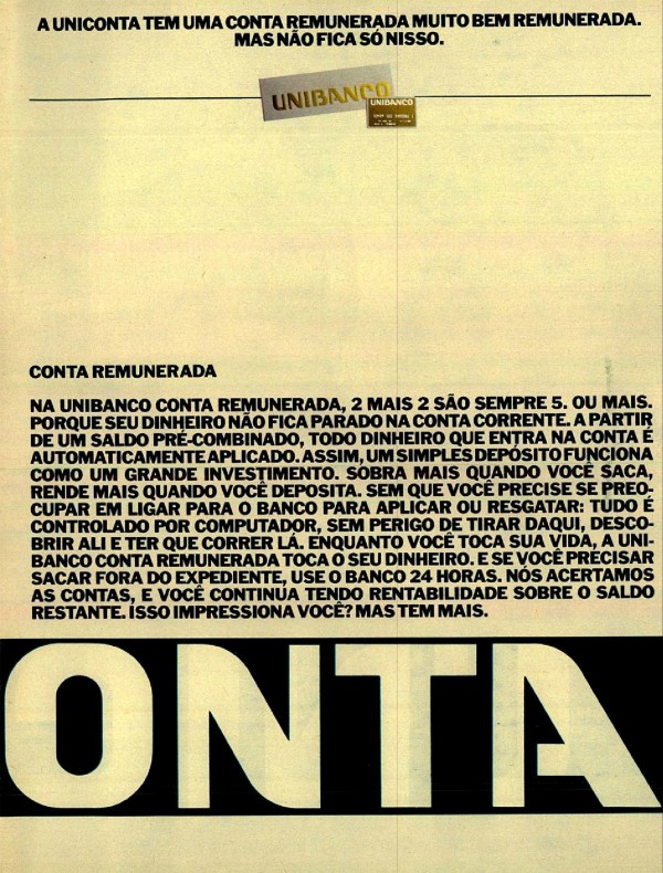 A UNICONTA TEM O MELHOR CHEQUE ESPECIAL DA PRAÇA. MAS NÃO FICA SÓ NISSO. A UNICONTA TEM UM GERENTE EXCLUSIVO PARA VOCÊ. MAS NÃO FICA SÓ NISSO. A UNICONTA TEM UMA CONTA REMUNERADA MUITO BEM REMUNERADA. MAS NÃO FICA SÓ NISSO. A UNICONTA TEM UMA EXCELENTE LINHA DE CRÉDITO PRÉ-APROVADO. MAS NÃO FICA SÓ NISSO. ATÉ HOJE SER CLIENTE DE UM SÓ BANCO ERA BOM PARA O BANCO. AGORA É BOM PARA O CLIENTE.